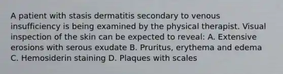 A patient with stasis dermatitis secondary to venous insufficiency is being examined by the physical therapist. Visual inspection of the skin can be expected to reveal: A. Extensive erosions with serous exudate B. Pruritus, erythema and edema C. Hemosiderin staining D. Plaques with scales