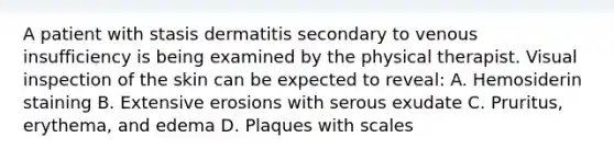 A patient with stasis dermatitis secondary to venous insufficiency is being examined by the physical therapist. Visual inspection of the skin can be expected to reveal: A. Hemosiderin staining B. Extensive erosions with serous exudate C. Pruritus, erythema, and edema D. Plaques with scales