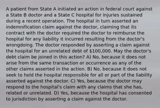 A patient from State A initiated an action in federal court against a State B doctor and a State C hospital for injuries sustained during a recent operation. The hospital in turn asserted an indemnification claim against the doctor, claiming that its contract with the doctor required the doctor to reimburse the hospital for any liability it incurred resulting from the doctor's wrongdoing. The doctor responded by asserting a claim against the hospital for an unrelated debt of 100,000. May the doctor's debt claim be joined in this action? A) No, because it does not arise from the same transaction or occurrence as any of the other claims asserted in the action. B) No, because it does not seek to hold the hospital responsible for all or part of the liability asserted against the doctor. C) Yes, because the doctor may respond to the hospital's claim with any claims that she has, related or unrelated. D) Yes, because the hospital has consented to jurisdiction by asserting a claim against the doctor.