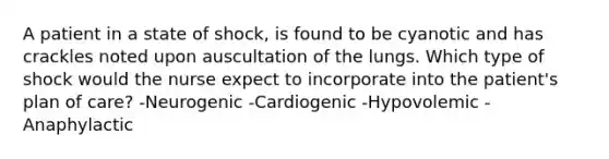 A patient in a state of shock, is found to be cyanotic and has crackles noted upon auscultation of the lungs. Which type of shock would the nurse expect to incorporate into the patient's plan of care? -Neurogenic -Cardiogenic -Hypovolemic -Anaphylactic