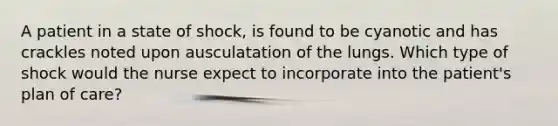 A patient in a state of shock, is found to be cyanotic and has crackles noted upon ausculatation of the lungs. Which type of shock would the nurse expect to incorporate into the patient's plan of care?