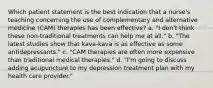 Which patient statement is the best indication that a nurse's teaching concerning the use of complementary and alternative medicine (CAM) therapies has been effective? a. "I don't think these non-traditional treatments can help me at all." b. "The latest studies show that kava-kava is as effective as some antidepressants." c. "CAM therapies are often more expensive than traditional medical therapies." d. "I'm going to discuss adding acupuncture to my depression treatment plan with my health care provider."