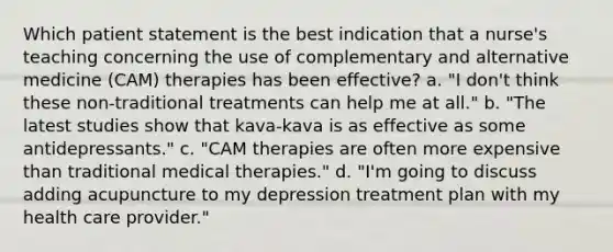 Which patient statement is the best indication that a nurse's teaching concerning the use of complementary and alternative medicine (CAM) therapies has been effective? a. "I don't think these non-traditional treatments can help me at all." b. "The latest studies show that kava-kava is as effective as some antidepressants." c. "CAM therapies are often more expensive than traditional medical therapies." d. "I'm going to discuss adding acupuncture to my depression treatment plan with my health care provider."