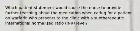 Which patient statement would cause the nurse to provide further teaching about the medication when caring for a patient on warfarin who presents to the clinic with a subtherapeutic international normalized ratio (INR) level?