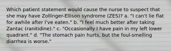 Which patient statement would cause the nurse to suspect that she may have Zollinger-Ellison syndrome (ZES)? a. "I can't lie flat for awhile after I've eaten." b. "I feel much better after taking Zantac (ranitidine)." c. "Occasionally I have pain in my left lower quadrant." d. "The stomach pain hurts, but the foul-smelling diarrhea is worse."