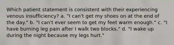 Which patient statement is consistent with their experiencing venous insufficiency? a. "I can't get my shoes on at the end of the day." b. "I can't ever seem to get my feet warm enough." c. "I have burning leg pain after I walk two blocks." d. "I wake up during the night because my legs hurt."