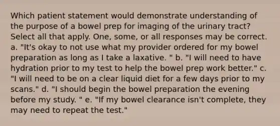 Which patient statement would demonstrate understanding of the purpose of a bowel prep for imaging of the urinary tract? Select all that apply. One, some, or all responses may be correct. a. "It's okay to not use what my provider ordered for my bowel preparation as long as I take a laxative. " b. "I will need to have hydration prior to my test to help the bowel prep work better." c. "I will need to be on a clear liquid diet for a few days prior to my scans." d. "I should begin the bowel preparation the evening before my study. " e. "If my bowel clearance isn't complete, they may need to repeat the test."