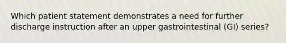 Which patient statement demonstrates a need for further discharge instruction after an upper gastrointestinal (GI) series?