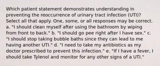 Which patient statement demonstrates understanding in preventing the reoccurrence of urinary tract infection (UTI)? Select all that apply. One, some, or all responses may be correct. a. "I should clean myself after using the bathroom by wiping from front to back." b. "I should go pee right after I have sex." c. "I should stop taking bubble baths since they can lead to me having another UTI." d. "I need to take my antibiotics as my doctor prescribed to prevent this infection." e. "If I have a fever, I should take Tylenol and monitor for any other signs of a UTI."