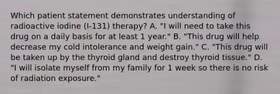 Which patient statement demonstrates understanding of radioactive iodine (I-131) therapy? A. "I will need to take this drug on a daily basis for at least 1 year." B. "This drug will help decrease my cold intolerance and weight gain." C. "This drug will be taken up by the thyroid gland and destroy thyroid tissue." D. "I will isolate myself from my family for 1 week so there is no risk of radiation exposure."