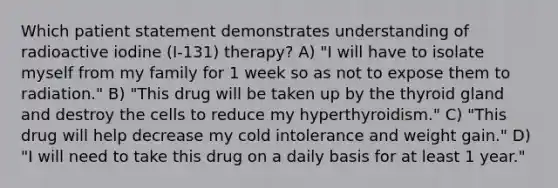 Which patient statement demonstrates understanding of radioactive iodine (I-131) therapy? A) "I will have to isolate myself from my family for 1 week so as not to expose them to radiation." B) "This drug will be taken up by the thyroid gland and destroy the cells to reduce my hyperthyroidism." C) "This drug will help decrease my cold intolerance and weight gain." D) "I will need to take this drug on a daily basis for at least 1 year."