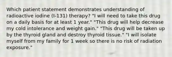 Which patient statement demonstrates understanding of radioactive iodine (I-131) therapy? "I will need to take this drug on a daily basis for at least 1 year." "This drug will help decrease my cold intolerance and weight gain." "This drug will be taken up by the thyroid gland and destroy thyroid tissue." "I will isolate myself from my family for 1 week so there is no risk of radiation exposure."