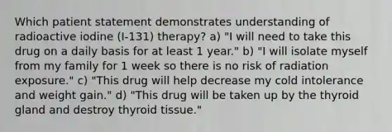 Which patient statement demonstrates understanding of radioactive iodine (I-131) therapy? a) "I will need to take this drug on a daily basis for at least 1 year." b) "I will isolate myself from my family for 1 week so there is no risk of radiation exposure." c) "This drug will help decrease my cold intolerance and weight gain." d) "This drug will be taken up by the thyroid gland and destroy thyroid tissue."