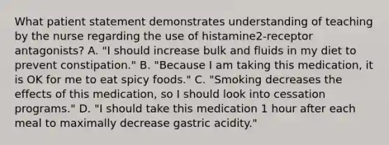 What patient statement demonstrates understanding of teaching by the nurse regarding the use of histamine2-receptor antagonists? A. "I should increase bulk and fluids in my diet to prevent constipation." B. "Because I am taking this medication, it is OK for me to eat spicy foods." C. "Smoking decreases the effects of this medication, so I should look into cessation programs." D. "I should take this medication 1 hour after each meal to maximally decrease gastric acidity."