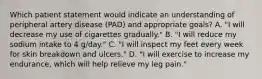 Which patient statement would indicate an understanding of peripheral artery disease (PAD) and appropriate goals? A. "I will decrease my use of cigarettes gradually." B. "I will reduce my sodium intake to 4 g/day." C. "I will inspect my feet every week for skin breakdown and ulcers." D. "I will exercise to increase my endurance, which will help relieve my leg pain."