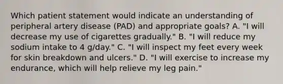 Which patient statement would indicate an understanding of peripheral artery disease (PAD) and appropriate goals? A. "I will decrease my use of cigarettes gradually." B. "I will reduce my sodium intake to 4 g/day." C. "I will inspect my feet every week for skin breakdown and ulcers." D. "I will exercise to increase my endurance, which will help relieve my leg pain."