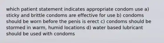 which patient statement indicates appropriate condom use a) sticky and brittle condoms are effective for use b) condoms should be worn before the penis is erect c) condoms should be stormed in warm, humid locations d) water based lubricant should be used with condoms