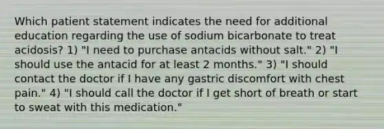 Which patient statement indicates the need for additional education regarding the use of sodium bicarbonate to treat acidosis? 1) "I need to purchase antacids without salt." 2) "I should use the antacid for at least 2 months." 3) "I should contact the doctor if I have any gastric discomfort with chest pain." 4) "I should call the doctor if I get short of breath or start to sweat with this medication."