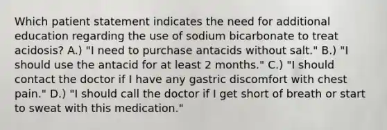 Which patient statement indicates the need for additional education regarding the use of sodium bicarbonate to treat acidosis? A.) "I need to purchase antacids without salt." B.) "I should use the antacid for at least 2 months." C.) "I should contact the doctor if I have any gastric discomfort with chest pain." D.) "I should call the doctor if I get short of breath or start to sweat with this medication."