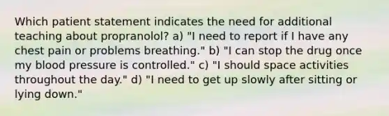 Which patient statement indicates the need for additional teaching about propranolol? a) "I need to report if I have any chest pain or problems breathing." b) "I can stop the drug once my <a href='https://www.questionai.com/knowledge/kD0HacyPBr-blood-pressure' class='anchor-knowledge'>blood pressure</a> is controlled." c) "I should space activities throughout the day." d) "I need to get up slowly after sitting or lying down."