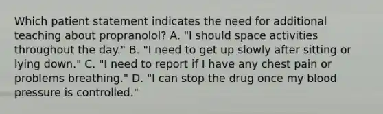 Which patient statement indicates the need for additional teaching about propranolol? A. "I should space activities throughout the day." B. "I need to get up slowly after sitting or lying down." C. "I need to report if I have any chest pain or problems breathing." D. "I can stop the drug once my blood pressure is controlled."