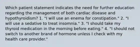 Which patient statement indicates the need for further education regarding the management of both cardiac disease and hypothyroidism? 1. "I will use an enema for constipation." 2. "I will use a sedative to treat insomnia." 3. "I should take my thyroid medication in the morning before eating." 4. "I should not switch to another brand of hormone unless I check with my health care provider."