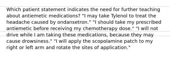 Which patient statement indicates the need for further teaching about antiemetic medications? "I may take Tylenol to treat the headache caused by ondansetron." "I should take my prescribed antiemetic before receiving my chemotherapy dose." "I will not drive while I am taking these medications, because they may cause drowsiness." "I will apply the scopolamine patch to my right or left arm and rotate the sites of application."