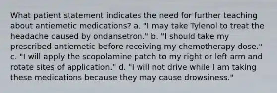 What patient statement indicates the need for further teaching about antiemetic medications? a. "I may take Tylenol to treat the headache caused by ondansetron." b. "I should take my prescribed antiemetic before receiving my chemotherapy dose." c. "I will apply the scopolamine patch to my right or left arm and rotate sites of application." d. "I will not drive while I am taking these medications because they may cause drowsiness."