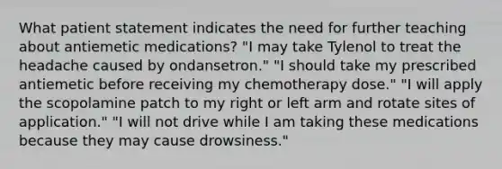 What patient statement indicates the need for further teaching about antiemetic medications? "I may take Tylenol to treat the headache caused by ondansetron." "I should take my prescribed antiemetic before receiving my chemotherapy dose." "I will apply the scopolamine patch to my right or left arm and rotate sites of application." "I will not drive while I am taking these medications because they may cause drowsiness."