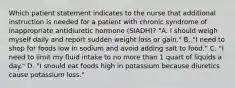 Which patient statement indicates to the nurse that additional instruction is needed for a patient with chronic syndrome of inappropriate antidiuretic hormone (SIADH)? "A. I should weigh myself daily and report sudden weight loss or gain." B. "I need to shop for foods low in sodium and avoid adding salt to food." C. "I need to limit my fluid intake to no more than 1 quart of liquids a day." D. "I should eat foods high in potassium because diuretics cause potassium loss."