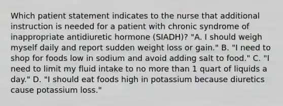 Which patient statement indicates to the nurse that additional instruction is needed for a patient with chronic syndrome of inappropriate antidiuretic hormone (SIADH)? "A. I should weigh myself daily and report sudden weight loss or gain." B. "I need to shop for foods low in sodium and avoid adding salt to food." C. "I need to limit my fluid intake to no more than 1 quart of liquids a day." D. "I should eat foods high in potassium because diuretics cause potassium loss."