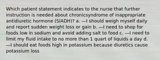 Which patient statement indicates to the nurse that further instruction is needed about chronicsyndrome of inappropriate antidiuretic hormone (SIADH)? a. ―I should weigh myself daily and report sudden weight loss or gain b. ―I need to shop for foods low in sodium and avoid adding salt to food c. ―I need to limit my fluid intake to no more than 1 quart of liquids a day d. ―I should eat foods high in potassium because diuretics cause potassium loss