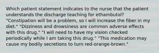 Which patient statement indicates to the nurse that the patient understands the discharge teaching for ethambutol? "Constipation will be a problem, so I will increase the fiber in my diet." "Dizziness and drowsiness are common adverse effects with this drug." "I will need to have my vision checked periodically while I am taking this drug." "This medication may cause my bodily secretions to turn red-orange-brown."