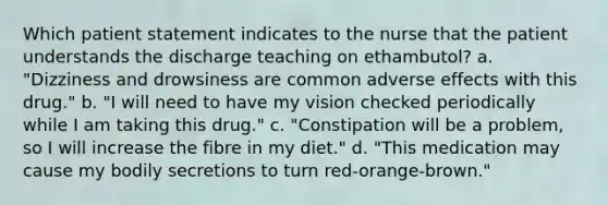 Which patient statement indicates to the nurse that the patient understands the discharge teaching on ethambutol? a. "Dizziness and drowsiness are common adverse effects with this drug." b. "I will need to have my vision checked periodically while I am taking this drug." c. "Constipation will be a problem, so I will increase the fibre in my diet." d. "This medication may cause my bodily secretions to turn red-orange-brown."