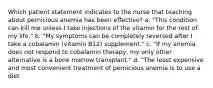 Which patient statement indicates to the nurse that teaching about pernicious anemia has been effective? a. "This condition can kill me unless I take injections of the vitamin for the rest of my life." b. "My symptoms can be completely reversed after I take a cobalamin (vitamin B12) supplement." c. "If my anemia does not respond to cobalamin therapy, my only other alternative is a bone marrow transplant." d. "The least expensive and most convenient treatment of pernicious anemia is to use a diet