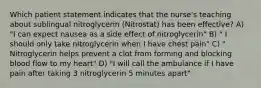 Which patient statement indicates that the nurse's teaching about sublingual nitroglycerin (Nitrostat) has been effective? A) "I can expect nausea as a side effect of nitroglycerin" B) " I should only take nitroglycerin when I have chest pain" C) " Nitroglycerin helps prevent a clot from forming and blocking blood flow to my heart" D) "I will call the ambulance if I have pain after taking 3 nitroglycerin 5 minutes apart"