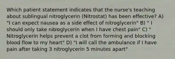 Which patient statement indicates that the nurse's teaching about sublingual nitroglycerin (Nitrostat) has been effective? A) "I can expect nausea as a side effect of nitroglycerin" B) " I should only take nitroglycerin when I have chest pain" C) " Nitroglycerin helps prevent a clot from forming and blocking blood flow to my heart" D) "I will call the ambulance if I have pain after taking 3 nitroglycerin 5 minutes apart"