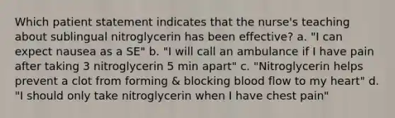 Which patient statement indicates that the nurse's teaching about sublingual nitroglycerin has been effective? a. "I can expect nausea as a SE" b. "I will call an ambulance if I have pain after taking 3 nitroglycerin 5 min apart" c. "Nitroglycerin helps prevent a clot from forming & blocking blood flow to my heart" d. "I should only take nitroglycerin when I have chest pain"