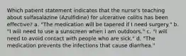 Which patient statement indicates that the nurse's teaching about sulfasalazine (Azulfidine) for ulcerative colitis has been effective? a. "The medication will be tapered if I need surgery." b. "I will need to use a sunscreen when I am outdoors." c. "I will need to avoid contact with people who are sick." d. "The medication prevents the infections that cause diarrhea."