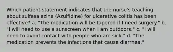 Which patient statement indicates that the nurse's teaching about sulfasalazine (Azulfidine) for ulcerative colitis has been effective? a. "The medication will be tapered if I need surgery." b. "I will need to use a sunscreen when I am outdoors." c. "I will need to avoid contact with people who are sick." d. "The medication prevents the infections that cause diarrhea."