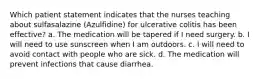 Which patient statement indicates that the nurses teaching about sulfasalazine (Azulfidine) for ulcerative colitis has been effective? a. The medication will be tapered if I need surgery. b. I will need to use sunscreen when I am outdoors. c. I will need to avoid contact with people who are sick. d. The medication will prevent infections that cause diarrhea.