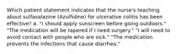 Which patient statement indicates that the nurse's teaching about sulfasalazine (Azulfidine) for ulcerative colitis has been effective? a. "I should apply sunscreen before going outdoors." "The medication will be tapered if I need surgery." "I will need to avoid contact with people who are sick." "The medication prevents the infections that cause diarrhea."