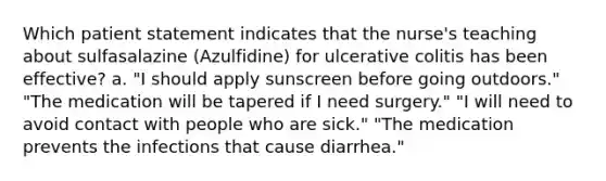 Which patient statement indicates that the nurse's teaching about sulfasalazine (Azulfidine) for ulcerative colitis has been effective? a. "I should apply sunscreen before going outdoors." "The medication will be tapered if I need surgery." "I will need to avoid contact with people who are sick." "The medication prevents the infections that cause diarrhea."