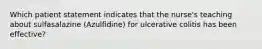 Which patient statement indicates that the nurse's teaching about sulfasalazine (Azulfidine) for ulcerative colitis has been effective?