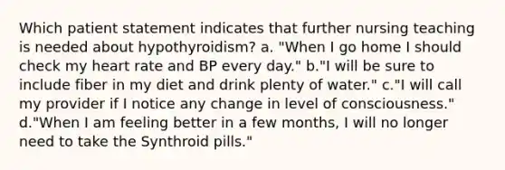 Which patient statement indicates that further nursing teaching is needed about hypothyroidism? a. "When I go home I should check my heart rate and BP every day." b."I will be sure to include fiber in my diet and drink plenty of water." c."I will call my provider if I notice any change in level of consciousness." d."When I am feeling better in a few months, I will no longer need to take the Synthroid pills."