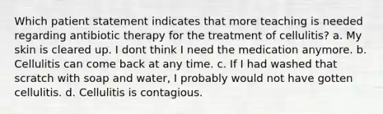 Which patient statement indicates that more teaching is needed regarding antibiotic therapy for the treatment of cellulitis? a. My skin is cleared up. I dont think I need the medication anymore. b. Cellulitis can come back at any time. c. If I had washed that scratch with soap and water, I probably would not have gotten cellulitis. d. Cellulitis is contagious.