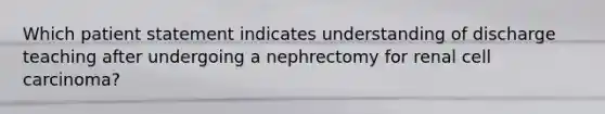 Which patient statement indicates understanding of discharge teaching after undergoing a nephrectomy for renal cell carcinoma?