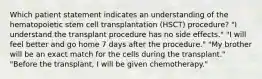 Which patient statement indicates an understanding of the hematopoietic stem cell transplantation (HSCT) procedure? "I understand the transplant procedure has no side effects." "I will feel better and go home 7 days after the procedure." "My brother will be an exact match for the cells during the transplant." "Before the transplant, I will be given chemotherapy."