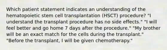 Which patient statement indicates an understanding of the hematopoietic stem cell transplantation (HSCT) procedure? "I understand the transplant procedure has no side effects." "I will feel better and go home 7 days after the procedure." "My brother will be an exact match for the cells during the transplant." "Before the transplant, I will be given chemotherapy."