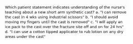 Which patient statement indicates understanding of the nurse's teaching about a new short arm synthetic cast? a. "I can remove the cast in 4 wks using industrial scissors" b. "I should avoid moving my fingers until the cast is removed" c. "I will apply an ice pack to the cast over the fracture site off and on for 24 hrs" d. "I can use a cotton tipped applicator to rub lotion on any dry areas under the cast"